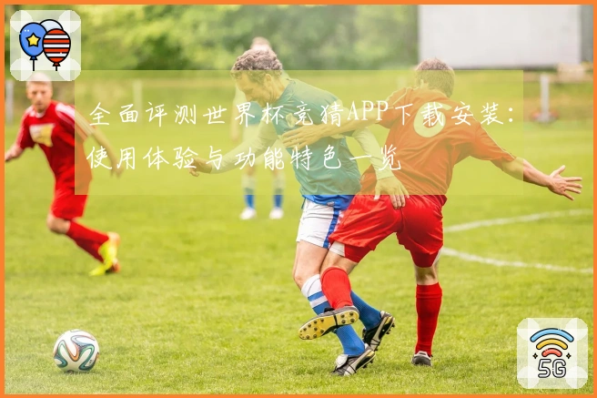 全面评测世界杯竞猜APP下载安装:使用体验与功能特色一览