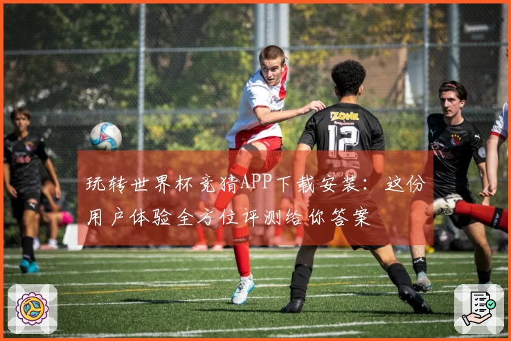 玩转世界杯竞猜APP下载安装：这份用户体验全方位评测给你答案