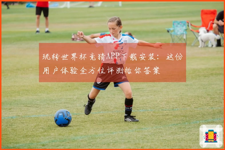 玩转世界杯竞猜APP下载安装：这份用户体验全方位评测给你答案