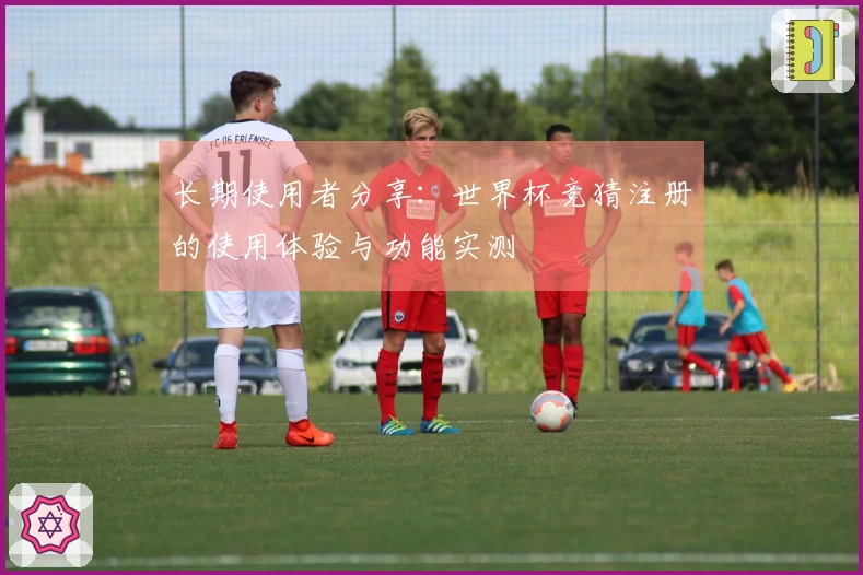长期使用者分享：世界杯竞猜注册的使用体验与功能实测