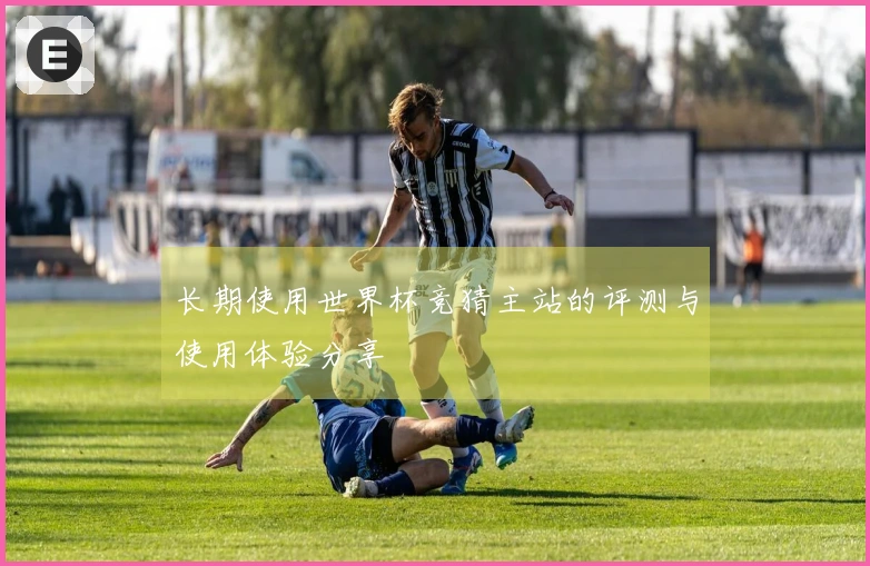 长期使用世界杯竞猜主站的评测与使用体验分享